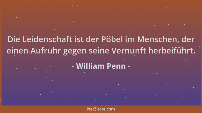 William Penn - Die Leidenschaft ist der Pöbel im Menschen, der einen Aufruhr gegen seine Vernunft herbeiführt....