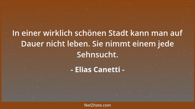 Elias Canetti - In einer wirklich schönen Stadt kann man auf Dauer nicht leben. Sie nimmt einem jede Sehnsucht....