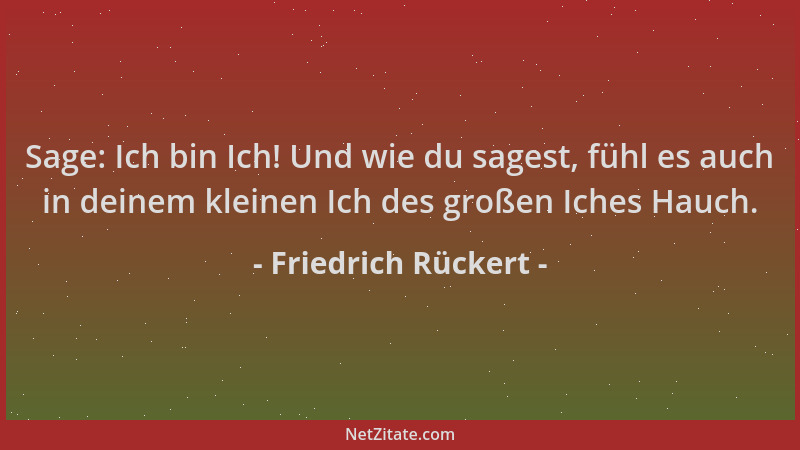 Friedrich Rückert - Sage: Ich bin Ich! Und wie du sagest, fühl es auch in deinem kleinen Ich des großen Iches Hauch....