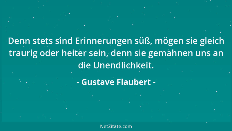 Gustave Flaubert - Denn stets sind Erinnerungen süß, mögen sie gleich traurig oder heiter sein, denn sie gemahnen uns an di...