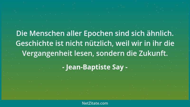Jean-Baptiste Say - Die Menschen aller Epochen sind sich ähnlich. Geschichte ist nicht nützlich, weil wir in ihr die Vergan...