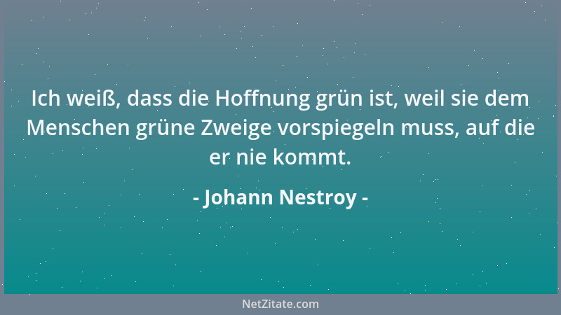 Johann Nestroy - Ich weiß, dass die Hoffnung grün ist, weil sie dem Menschen grüne Zweige vorspiegeln muss, auf die er nie...