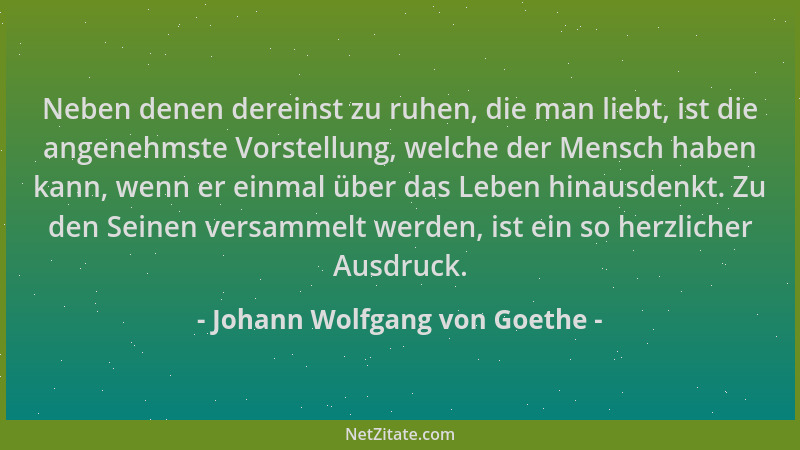 Johann Wolfgang von Goethe - Neben denen dereinst zu ruhen, die man liebt, ist die angenehmste Vorstellung, welche der Mens...
