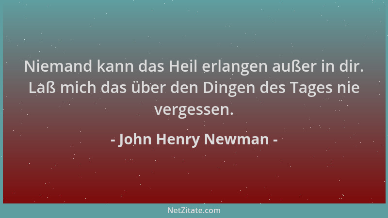John Henry Newman - Niemand kann das Heil erlangen außer in dir. Laß mich das über den Dingen des Tages nie vergessen....