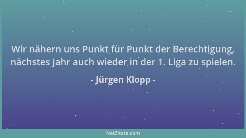 Jürgen Klopp - Wir nähern uns Punkt für Punkt der Berechtigung, nächstes Jahr auch wieder in der 1. Liga zu spielen....