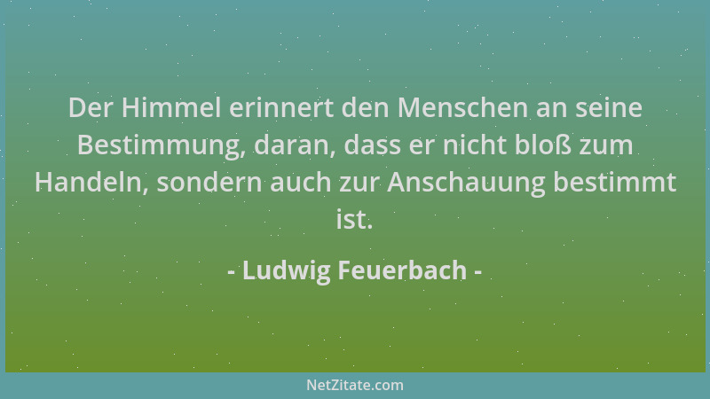 Ludwig Feuerbach - Der Himmel erinnert den Menschen an seine Bestimmung, daran, dass er nicht bloß zum Handeln, sondern auc...