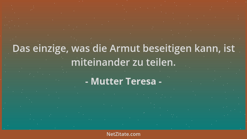 Mutter Teresa - Das einzige, was die Armut beseitigen kann, ist miteinander zu teilen....