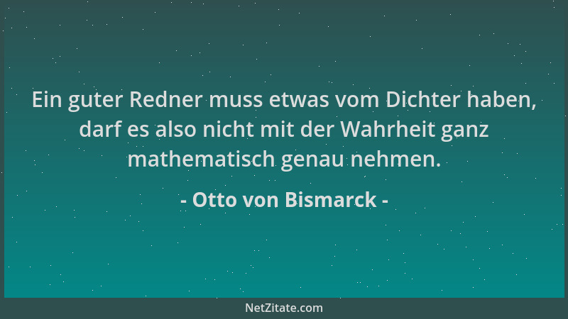 Otto von Bismarck - Ein guter Redner muss etwas vom Dichter haben, darf es also nicht mit der Wahrheit ganz mathematisch ge...