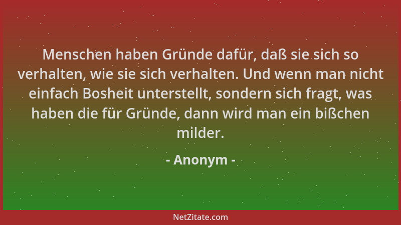 Anonym - Menschen haben Gründe dafür, daß sie sich so verhalten, wie sie sich verhalten. Und wenn man nicht einfach Bosheit...