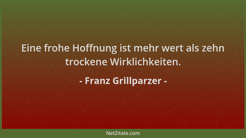 Franz Grillparzer - Eine frohe Hoffnung ist mehr wert als zehn trockene Wirklichkeiten....