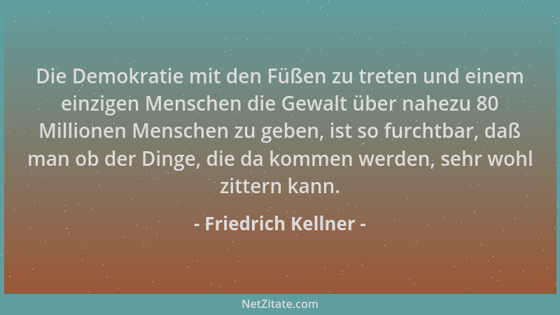 Friedrich Kellner - Die Demokratie mit den Füßen zu treten und einem einzigen Menschen die Gewalt über nahezu 80 Millionen...