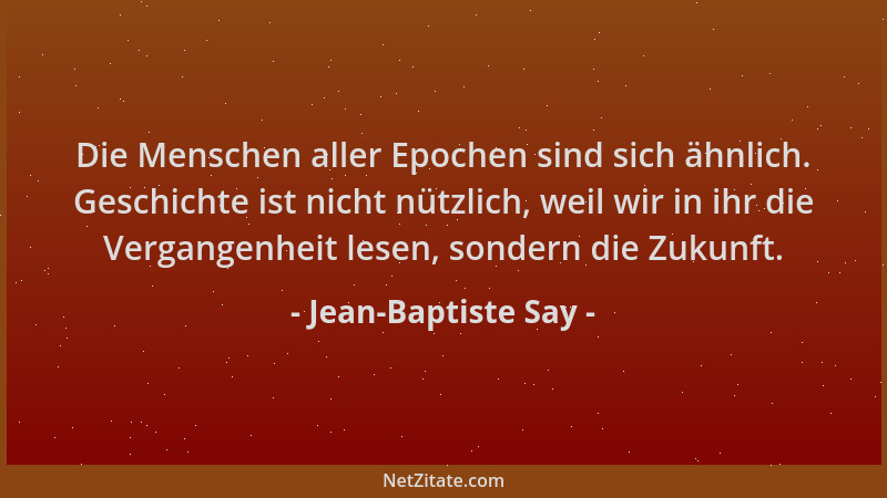 Jean-Baptiste Say - Die Menschen aller Epochen sind sich ähnlich. Geschichte ist nicht nützlich, weil wir in ihr die Vergan...