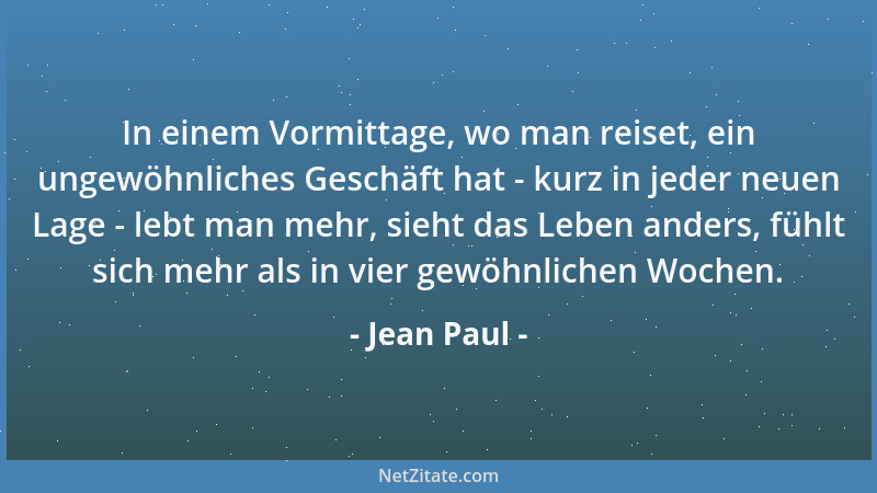 Jean Paul - In einem Vormittage, wo man reiset, ein ungewöhnliches Geschäft hat - kurz in jeder neuen Lage - lebt man mehr,...