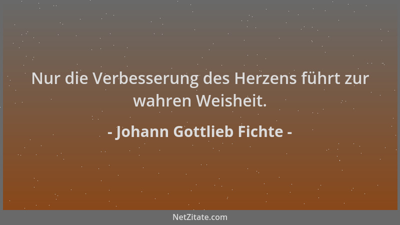 Johann Gottlieb Fichte - Nur die Verbesserung des Herzens führt zur wahren Weisheit....