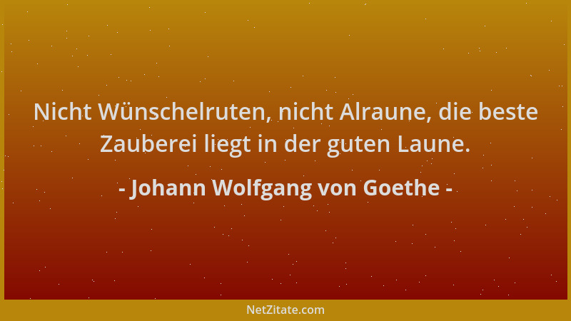 Johann Wolfgang von Goethe - Nicht Wünschelruten, nicht Alraune, die beste Zauberei liegt in der guten Laune....