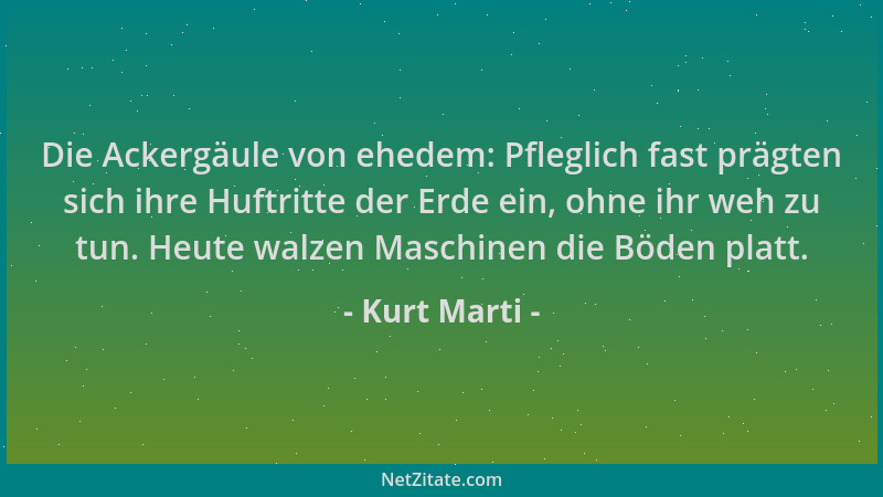 Kurt Marti - Die Ackergäule von ehedem: Pfleglich fast prägten sich ihre Huftritte der Erde ein, ohne ihr weh zu tun. Heute...