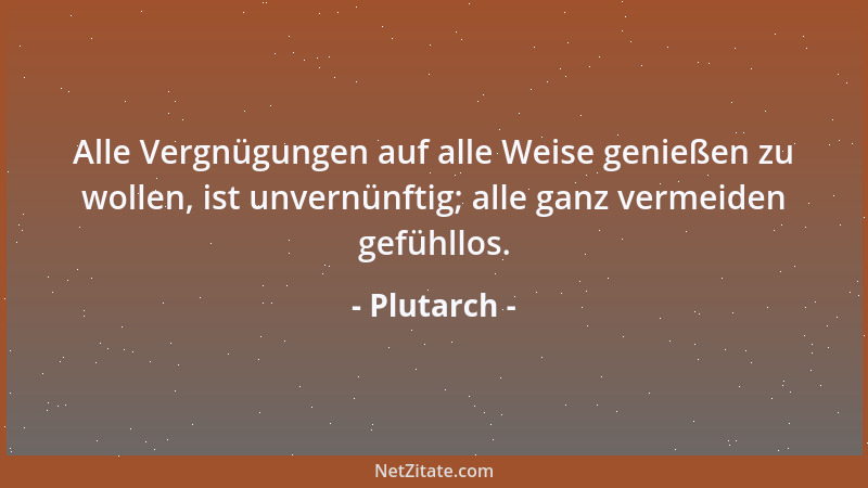 Plutarch - Alle Vergnügungen auf alle Weise genießen zu wollen, ist unvernünftig; alle ganz vermeiden gefühllos....