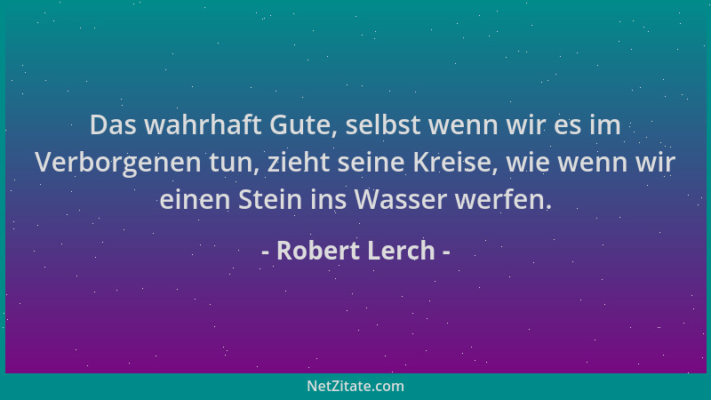 Robert Lerch - Das wahrhaft Gute, selbst wenn wir es im Verborgenen tun, zieht seine Kreise, wie wenn wir einen Stein ins W...