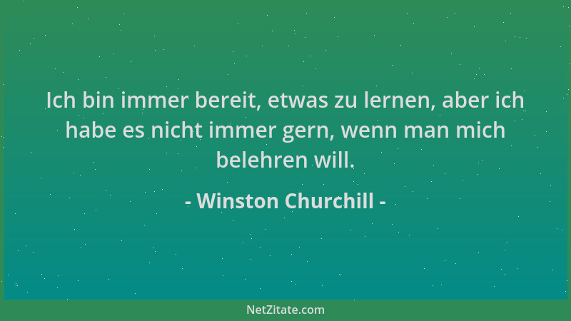 Winston Churchill - Ich bin immer bereit, etwas zu lernen, aber ich habe es nicht immer gern, wenn man mich belehren will....
