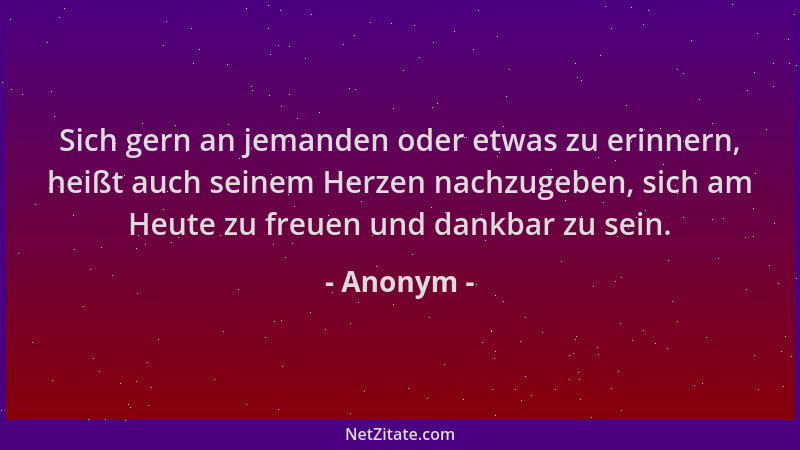 Anonym - Sich gern an jemanden oder etwas zu erinnern, heißt auch seinem Herzen nachzugeben, sich am Heute zu freuen und da...