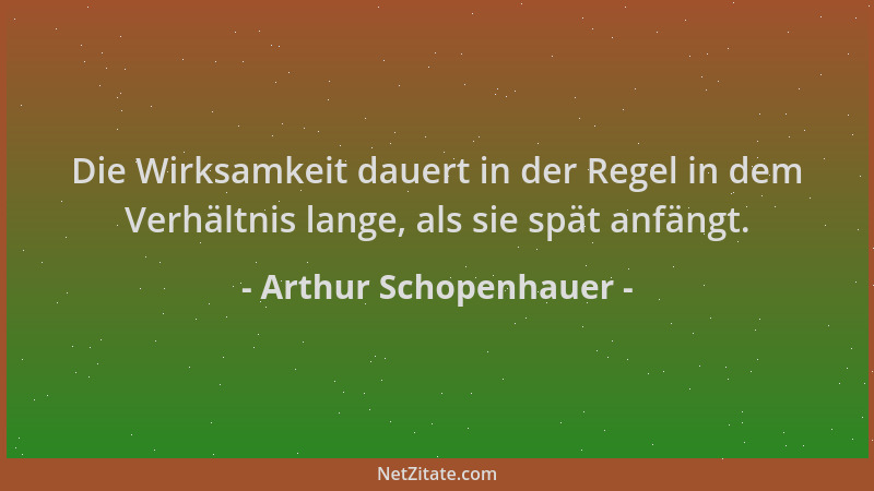 Arthur Schopenhauer - Die Wirksamkeit dauert in der Regel in dem Verhältnis lange, als sie spät anfängt....