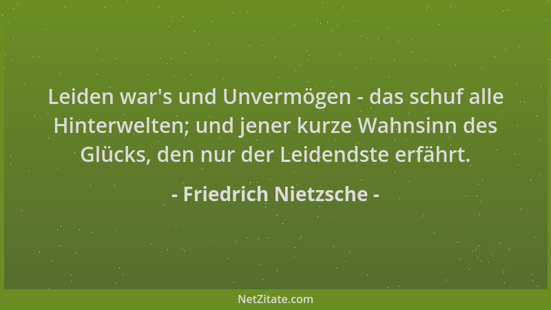 Friedrich Nietzsche - Leiden war 's und Unvermögen - das schuf alle Hinterwelten; und jener kurze Wahnsinn des Glücks, den n...