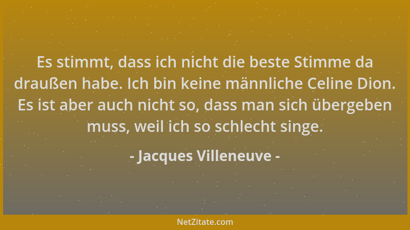 Jacques Villeneuve - Es stimmt, dass ich nicht die beste Stimme da draußen habe. Ich bin keine männliche Celine Dion. Es is...