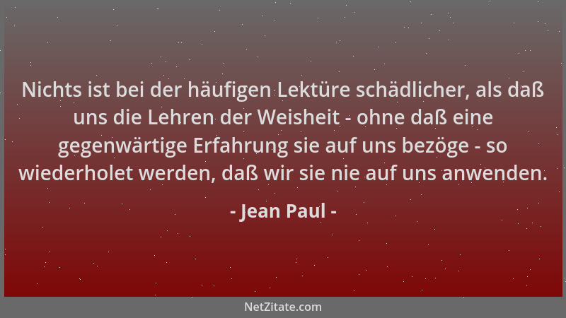 Jean Paul - Nichts ist bei der häufigen Lektüre schädlicher, als daß uns die Lehren der Weisheit - ohne daß eine gegenwärti...