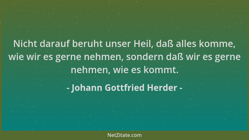 Johann Gottfried Herder - Nicht darauf beruht unser Heil, daß alles komme, wie wir es gerne nehmen, sondern daß wir es gern...