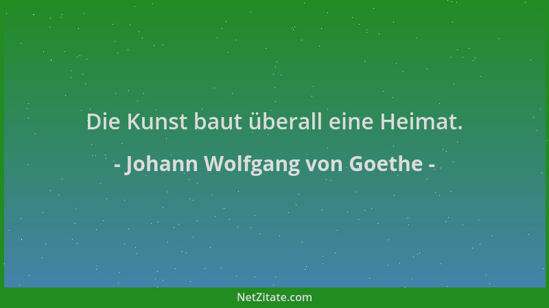 Johann Wolfgang von Goethe - Die Kunst baut überall eine Heimat....