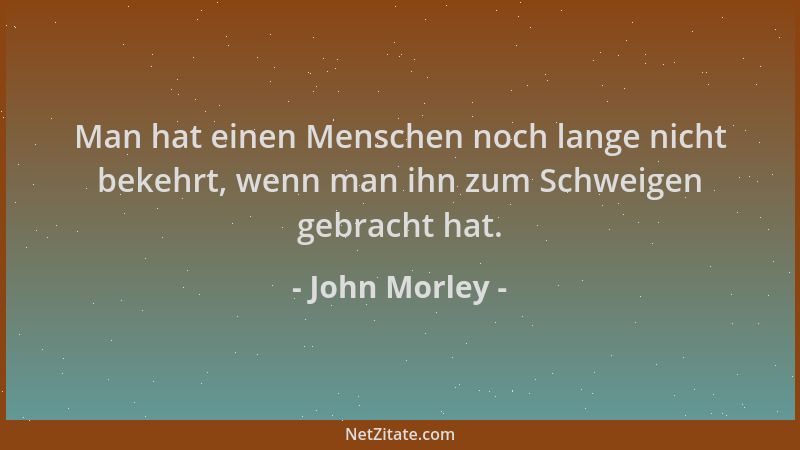 John Morley - Man hat einen Menschen noch lange nicht bekehrt, wenn man ihn zum Schweigen gebracht hat....
