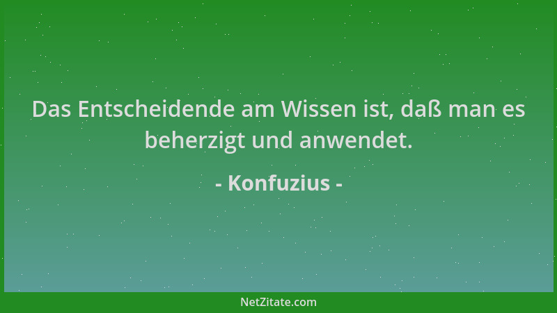 Konfuzius - Das Entscheidende am Wissen ist, daß man es beherzigt und anwendet....