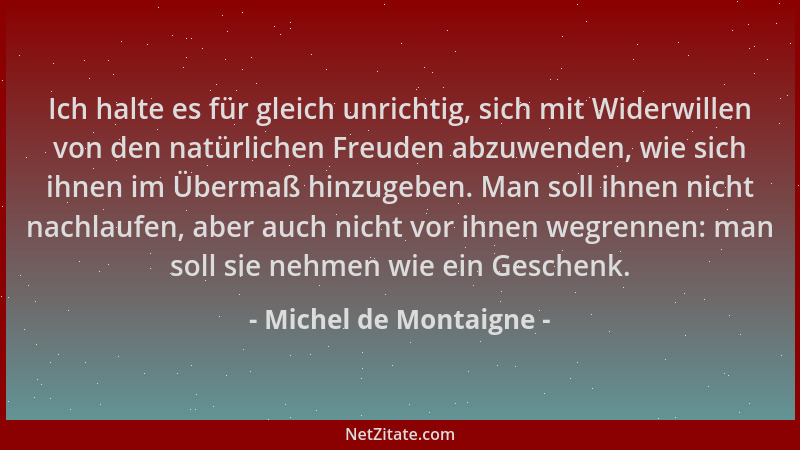 Michel de Montaigne - Ich halte es für gleich unrichtig, sich mit Widerwillen von den natürlichen Freuden abzuwenden, wie s...