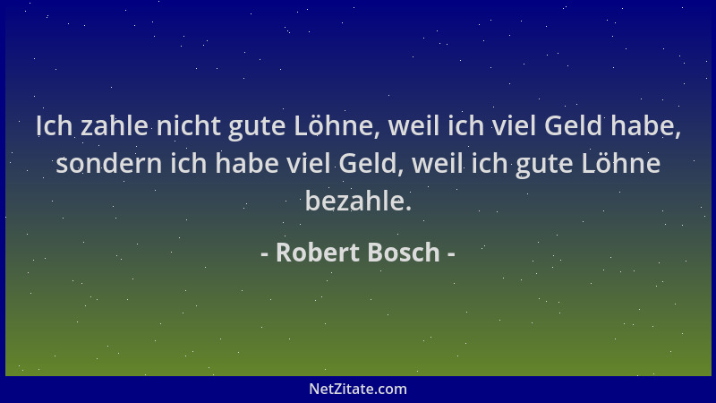 Robert Bosch - Ich zahle nicht gute Löhne, weil ich viel Geld habe, sondern ich habe viel Geld, weil ich gute Löhne bezahle...