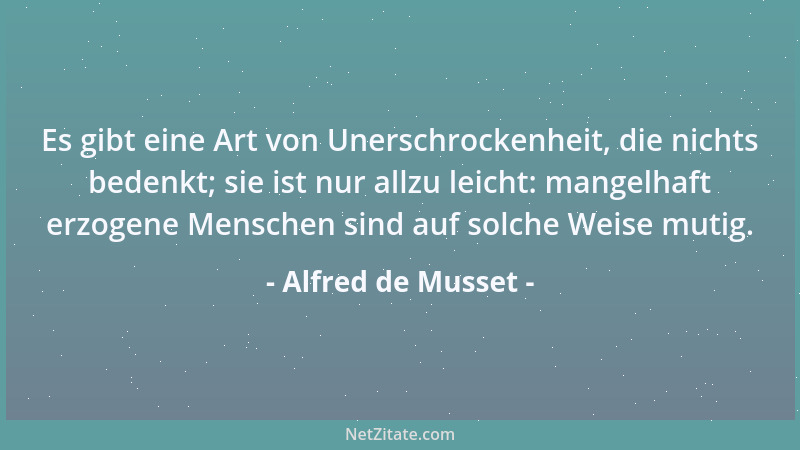 Alfred de Musset - Es gibt eine Art von Unerschrockenheit, die nichts bedenkt; sie ist nur allzu leicht: mangelhaft erzogen...