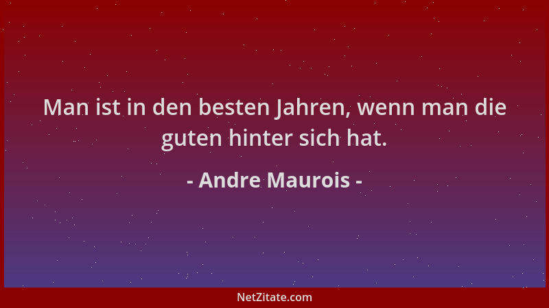 Andre Maurois - Man ist in den besten Jahren, wenn man die guten hinter sich hat....