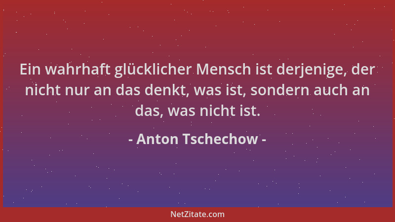 Anton Tschechow - Ein wahrhaft glücklicher Mensch ist derjenige, der nicht nur an das denkt, was ist, sondern auch an das,...