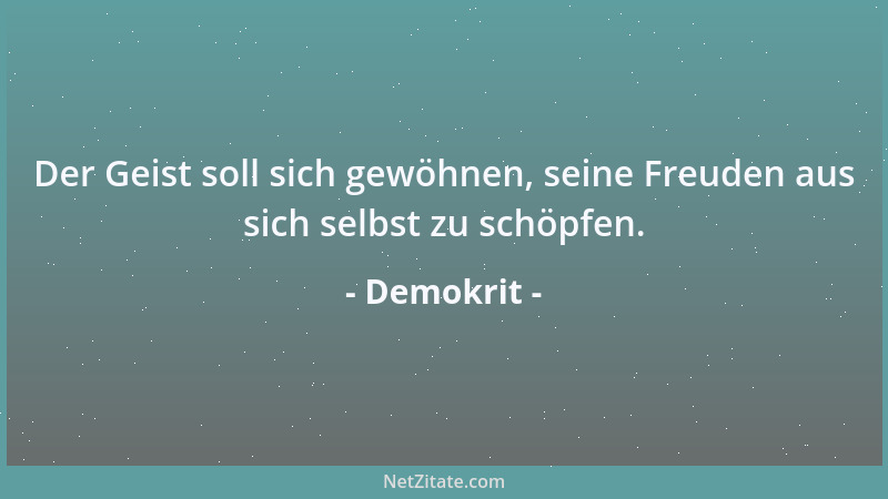 Demokrit - Der Geist soll sich gewöhnen, seine Freuden aus sich selbst zu schöpfen....