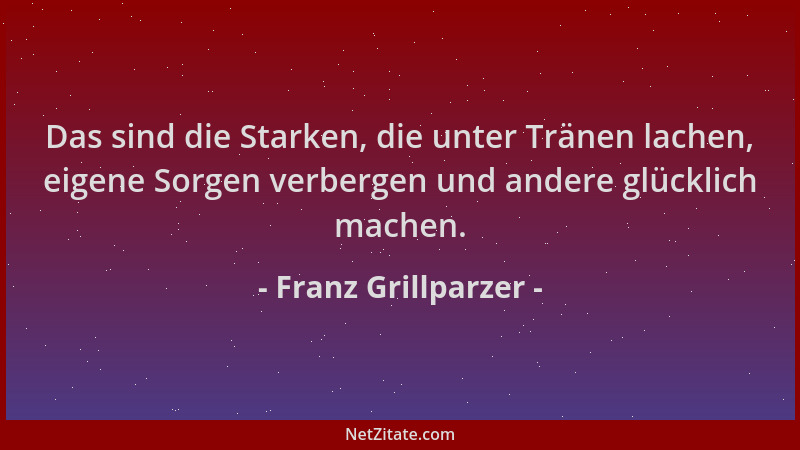 Franz Grillparzer - Das sind die Starken, die unter Tränen lachen, eigene Sorgen verbergen und andere glücklich machen....