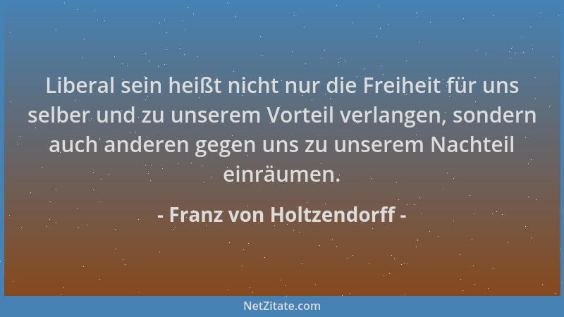 Franz von Holtzendorff - Liberal sein heißt nicht nur die Freiheit für uns selber und zu unserem Vorteil verlangen, sondern...