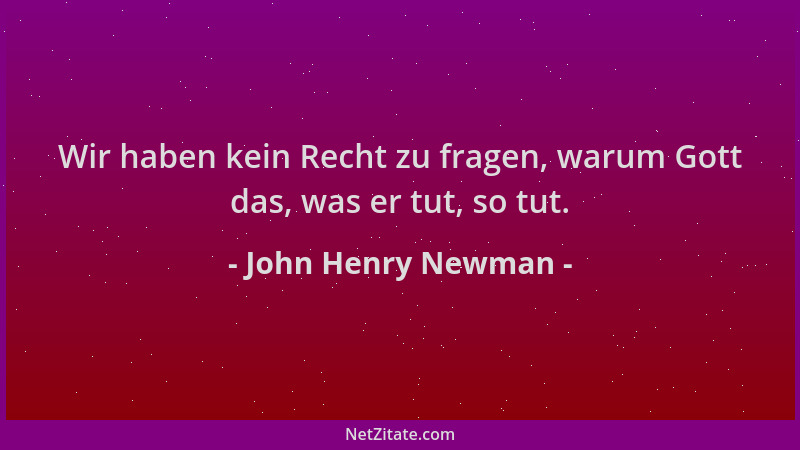 John Henry Newman - Wir haben kein Recht zu fragen, warum Gott das, was er tut, so tut....
