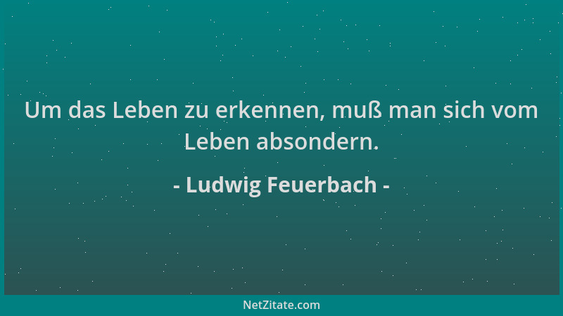 Ludwig Feuerbach - Um das Leben zu erkennen, muß man sich vom Leben absondern....