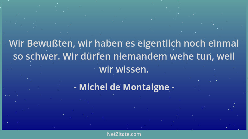 Michel de Montaigne - Wir Bewußten, wir haben es eigentlich noch einmal so schwer. Wir dürfen niemandem wehe tun, weil wir...