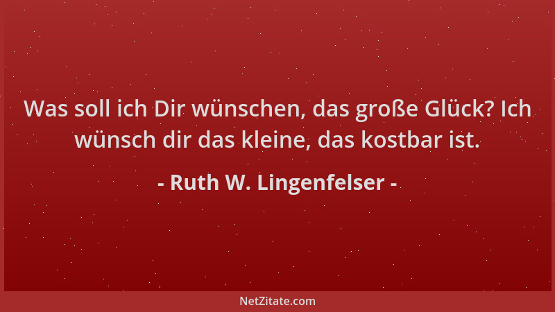 Ruth W. Lingenfelser - Was soll ich Dir wünschen, das große Glück? Ich wünsch dir das kleine, das kostbar ist....