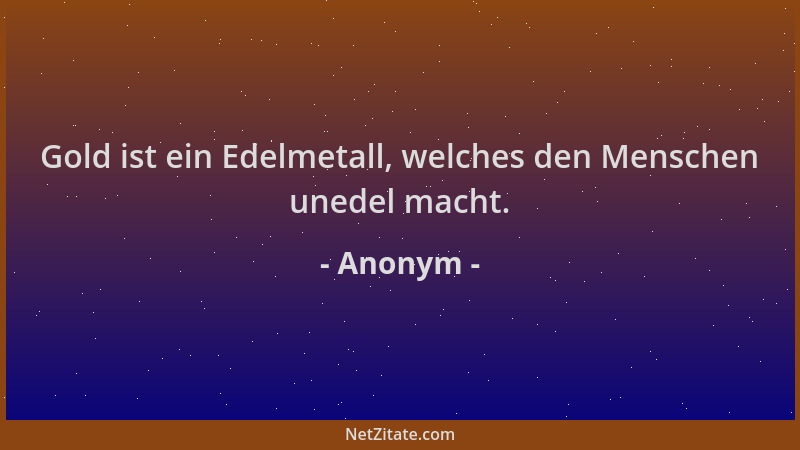Anonym - Gold ist ein Edelmetall, welches den Menschen unedel macht....