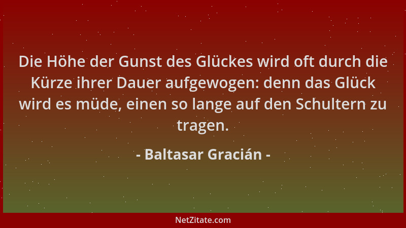 Baltasar Gracián - Die Höhe der Gunst des Glückes wird oft durch die Kürze ihrer Dauer aufgewogen: denn das Glück wird es m...