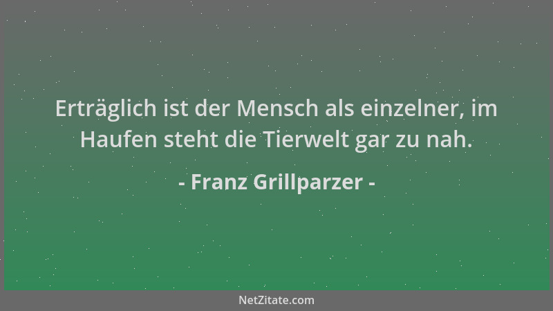 Franz Grillparzer - Erträglich ist der Mensch als einzelner, im Haufen steht die Tierwelt gar zu nah....