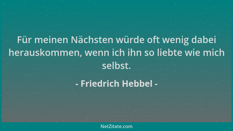 Friedrich Hebbel - Für meinen Nächsten würde oft wenig dabei herauskommen, wenn ich ihn so liebte wie mich selbst....