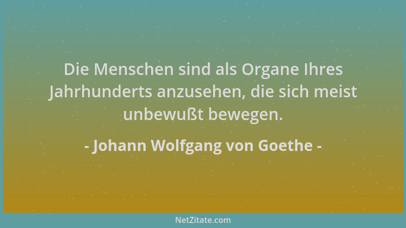 Johann Wolfgang von Goethe - Die Menschen sind als Organe Ihres Jahrhunderts anzusehen, die sich meist unbewußt bewegen....