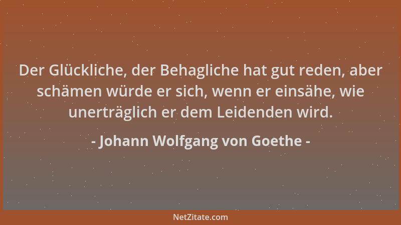 Johann Wolfgang von Goethe - Der Glückliche, der Behagliche hat gut reden, aber schämen würde er sich, wenn er einsähe, wie...